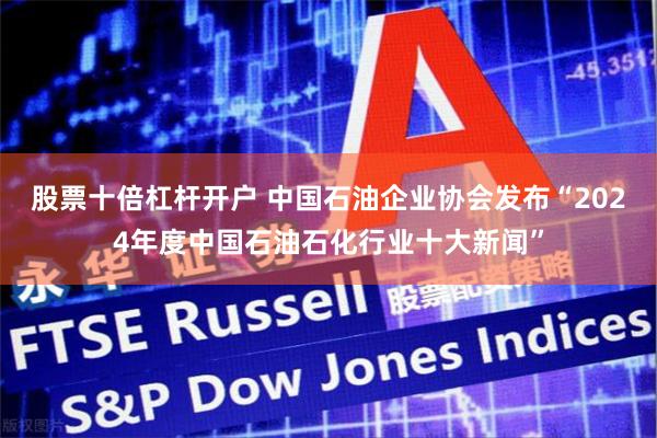   股票十倍杠杆开户 中国石油企业协会发布“2024年度中国石油石化行业十大新闻”