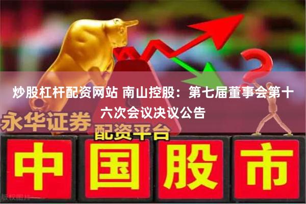   炒股杠杆配资网站 南山控股：第七届董事会第十六次会议决议公告