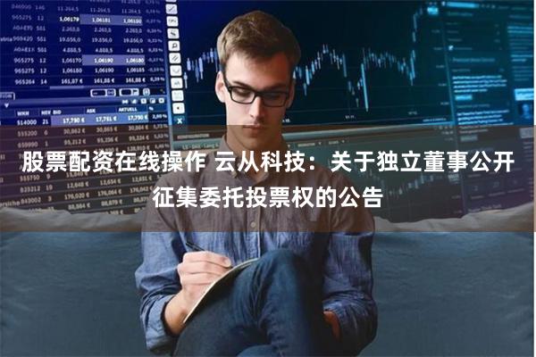   股票配资在线操作 云从科技：关于独立董事公开征集委托投票权的公告