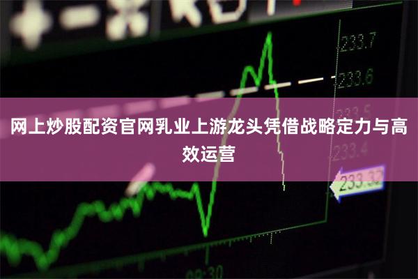   网上炒股配资官网乳业上游龙头凭借战略定力与高效运营